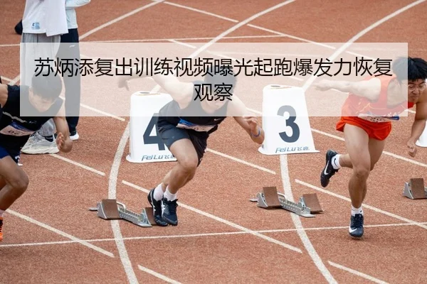 苏炳添复出训练视频曝光起跑爆发力恢复观察
