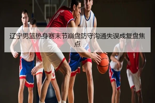 辽宁男篮热身赛末节崩盘防守沟通失误成复盘焦点
