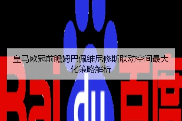 皇马欧冠前瞻姆巴佩维尼修斯联动空间最大化策略解析