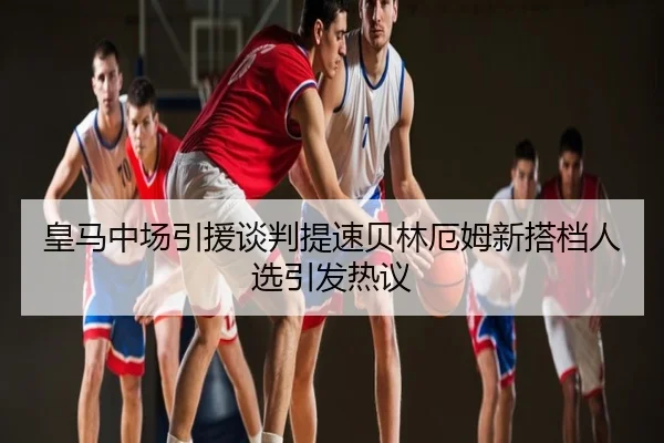 皇马中场引援谈判提速贝林厄姆新搭档人选引发热议
