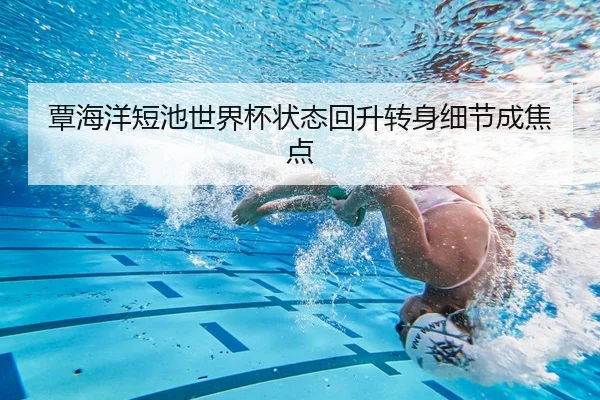 覃海洋短池世界杯状态回升转身细节成焦点